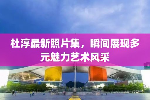 杜淳最新照片集，瞬间展现多元魅力艺术风采