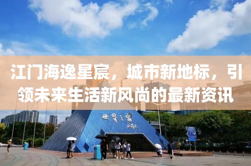 江门海逸星宸，城市新地标，引领未来生活新风尚的最新资讯