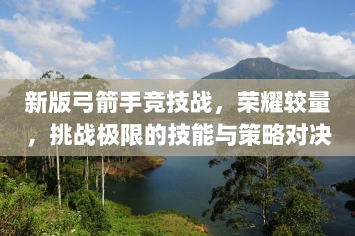 新版弓箭手竞技战，荣耀较量，挑战极限的技能与策略对决