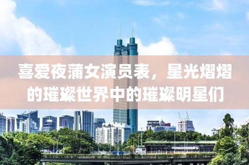 喜爱夜蒲女演员表，星光熠熠的璀璨世界中的璀璨明星们