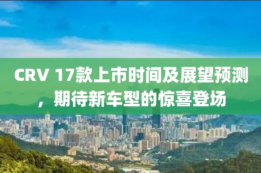 CRV 17款上市时间及展望预测，期待新车型的惊喜登场