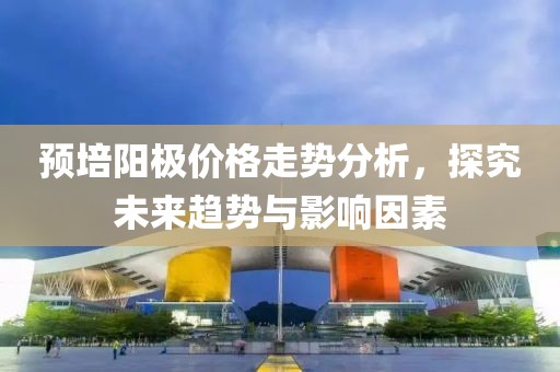 预培阳极价格走势分析，探究未来趋势与影响因素