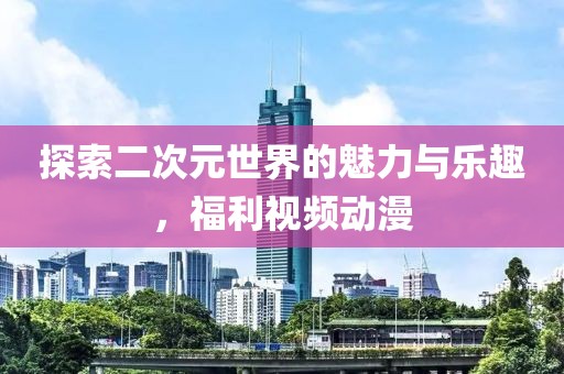 探索二次元世界的魅力与乐趣，福利视频动漫