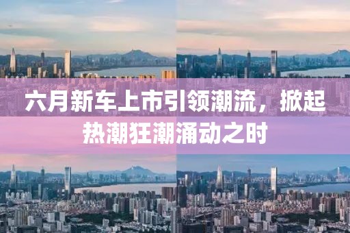 六月新车上市引领潮流，掀起热潮狂潮涌动之时
