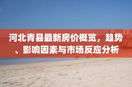 河北青县最新房价概览，趋势、影响因素与市场反应分析