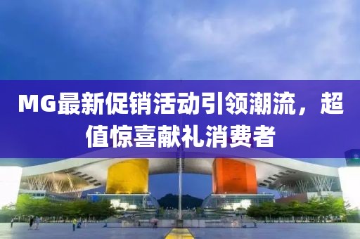 MG最新促销活动引领潮流，超值惊喜献礼消费者