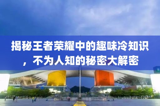 揭秘王者荣耀中的趣味冷知识，不为人知的秘密大解密