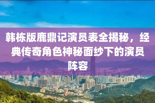 韩栋版鹿鼎记演员表全揭秘，经典传奇角色神秘面纱下的演员阵容