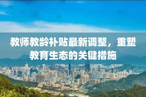 教师教龄补贴最新调整，重塑教育生态的关键措施