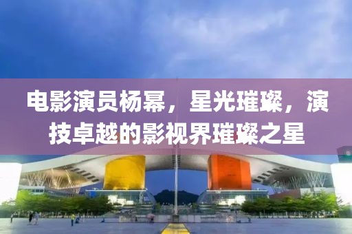 电影演员杨幂，星光璀璨，演技卓越的影视界璀璨之星