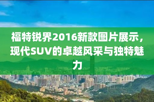 福特锐界2016新款图片展示，现代SUV的卓越风采与独特魅力