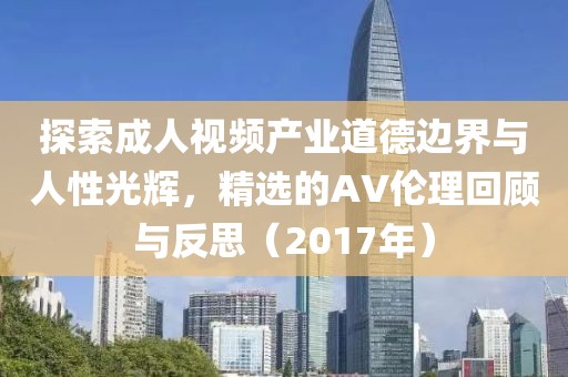 探索成人视频产业道德边界与人性光辉，精选的AV伦理回顾与反思（2017年）