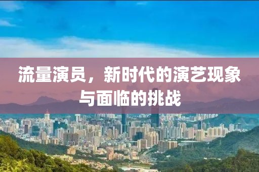 流量演员，新时代的演艺现象与面临的挑战