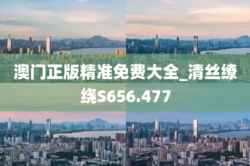澳门正版精准免费大全_清丝缭绕S656.477
