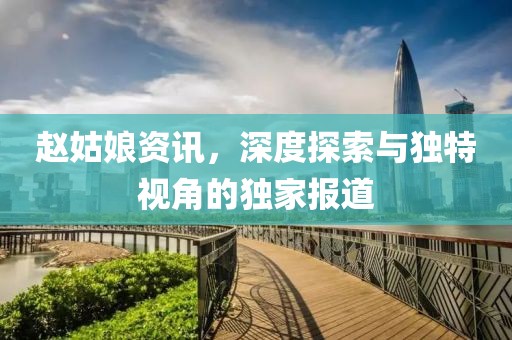 赵姑娘资讯，深度探索与独特视角的独家报道