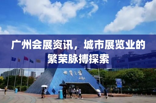 广州会展资讯，城市展览业的繁荣脉搏探索