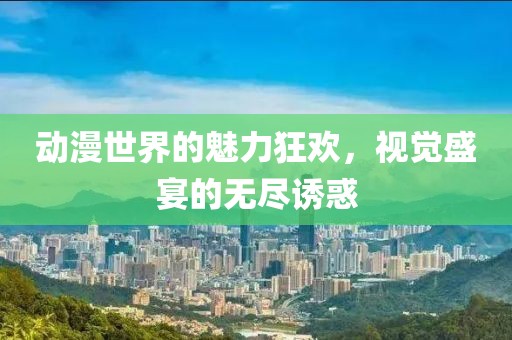 动漫世界的魅力狂欢，视觉盛宴的无尽诱惑