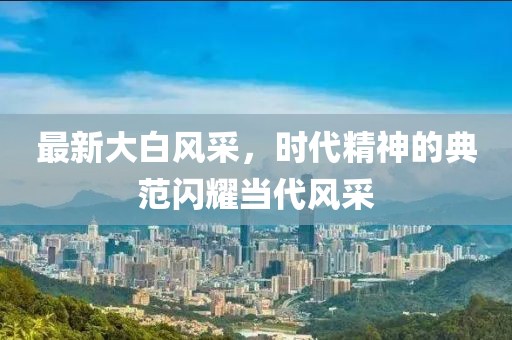 最新大白风采，时代精神的典范闪耀当代风采