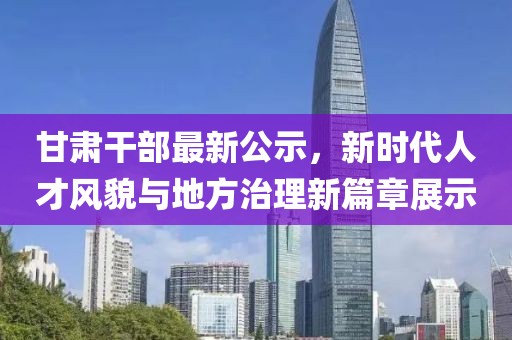甘肃干部最新公示，新时代人才风貌与地方治理新篇章展示