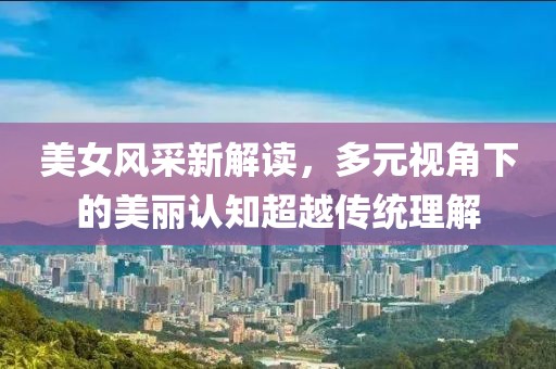 美女风采新解读，多元视角下的美丽认知超越传统理解