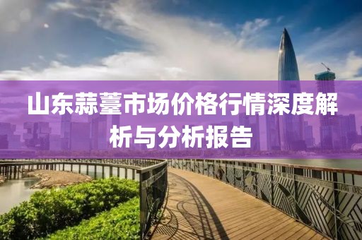 山东蒜薹市场价格行情深度解析与分析报告