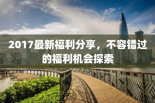 2017最新福利分享，不容错过的福利机会探索