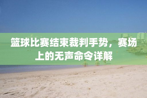 篮球比赛结束裁判手势，赛场上的无声命令详解