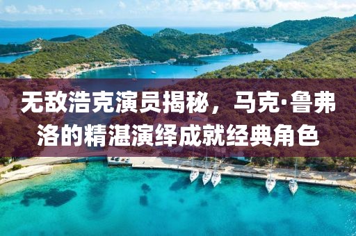 无敌浩克演员揭秘，马克·鲁弗洛的精湛演绎成就经典角色