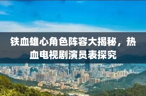 铁血雄心角色阵容大揭秘，热血电视剧演员表探究
