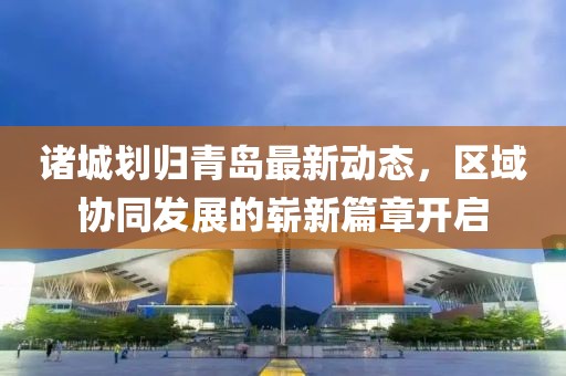 诸城划归青岛最新动态，区域协同发展的崭新篇章开启
