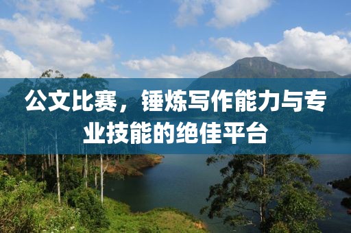 公文比赛，锤炼写作能力与专业技能的绝佳平台