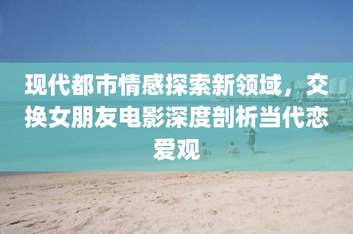 现代都市情感探索新领域，交换女朋友电影深度剖析当代恋爱观