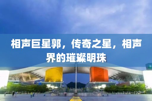 相声巨星郭，传奇之星，相声界的璀璨明珠