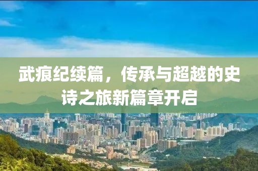 武痕纪续篇，传承与超越的史诗之旅新篇章开启