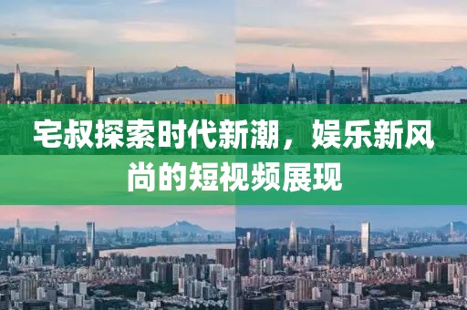 宅叔探索时代新潮，娱乐新风尚的短视频展现