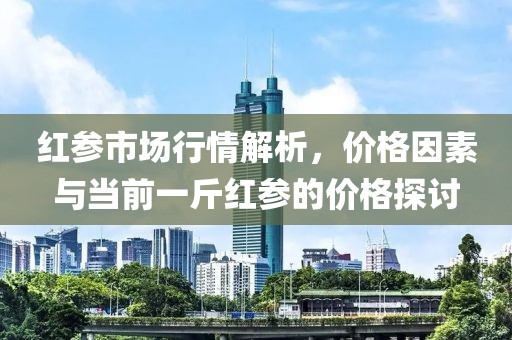 红参市场行情解析，价格因素与当前一斤红参的价格探讨
