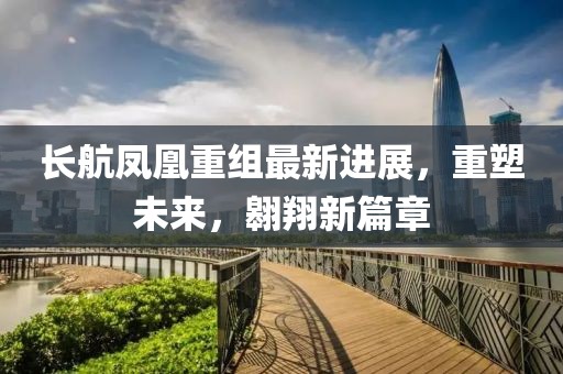 长航凤凰重组最新进展，重塑未来，翱翔新篇章