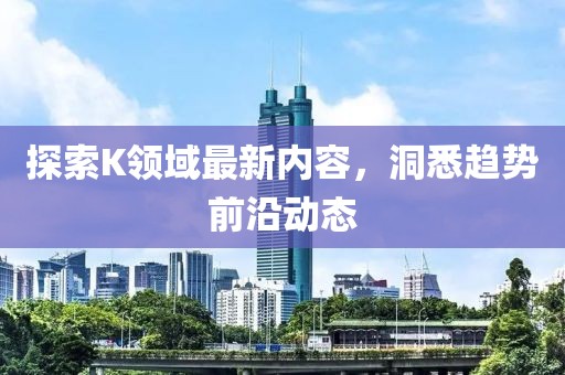 探索K领域最新内容，洞悉趋势前沿动态