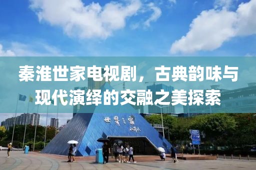 秦淮世家电视剧，古典韵味与现代演绎的交融之美探索