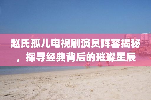 赵氏孤儿电视剧演员阵容揭秘，探寻经典背后的璀璨星辰