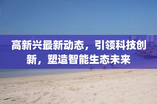 高新兴最新动态，引领科技创新，塑造智能生态未来