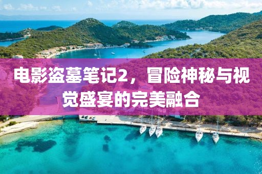 电影盗墓笔记2，冒险神秘与视觉盛宴的完美融合