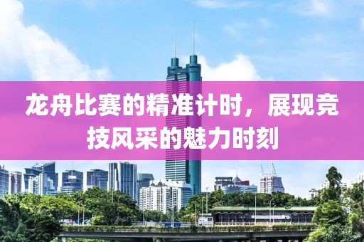 龙舟比赛的精准计时，展现竞技风采的魅力时刻
