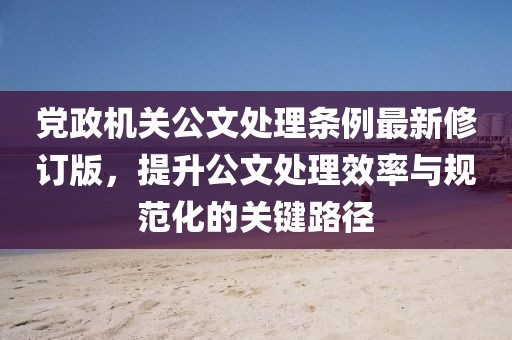 党政机关公文处理条例最新修订版，提升公文处理效率与规范化的关键路径