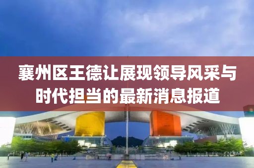 襄州区王德让展现领导风采与时代担当的最新消息报道