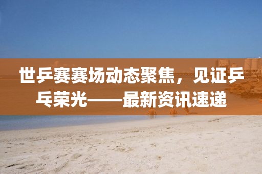 世乒赛赛场动态聚焦，见证乒乓荣光——最新资讯速递
