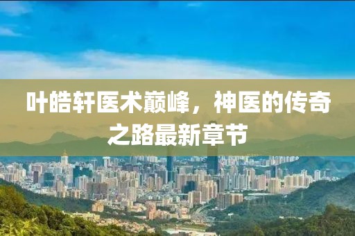 叶皓轩医术巅峰，神医的传奇之路最新章节