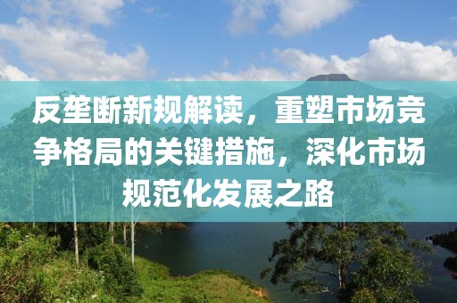 反垄断新规解读，重塑市场竞争格局的关键措施，深化市场规范化发展之路