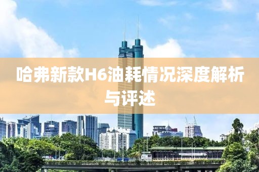 哈弗新款H6油耗情况深度解析与评述