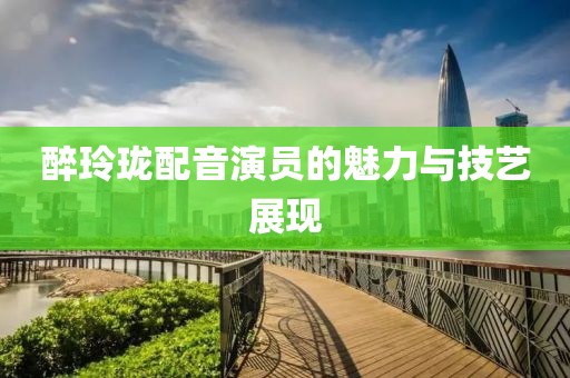 醉玲珑配音演员的魅力与技艺展现